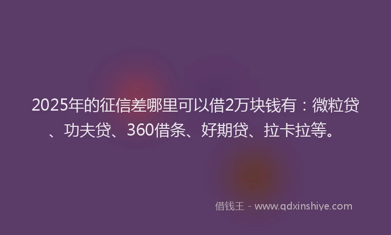 2025年的征信差哪里可以借2万块钱有：微粒贷、功夫贷、360借条、好期贷、拉卡拉等。