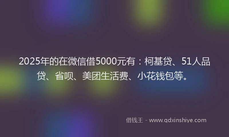 2025年的在微信借5000元有：柯基贷、51人品贷、省呗、美团生活费、小花钱包等。