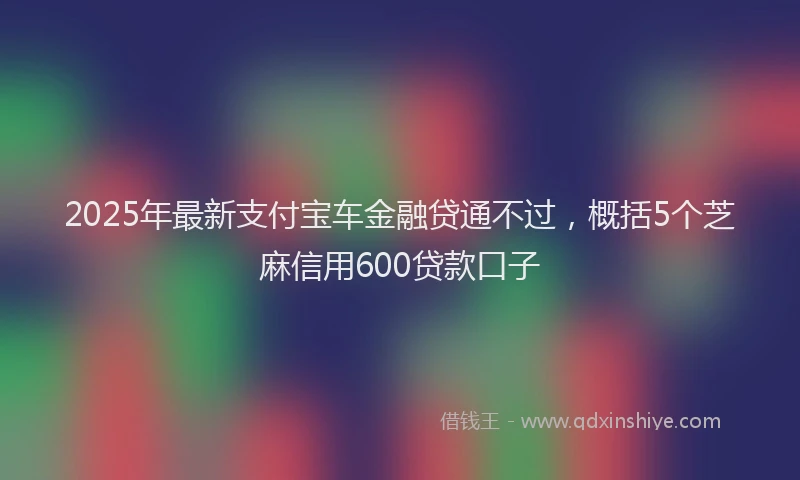 2025年最新支付宝车金融贷通不过，概括5个芝麻信用600贷款口子