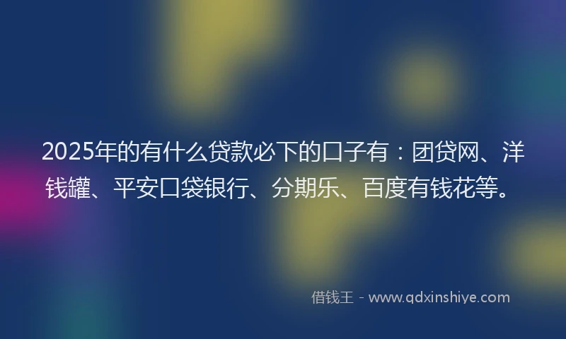 2025年的有什么贷款必下的口子有：团贷网、洋钱罐、平安口袋银行、分期乐、百度有钱花等。