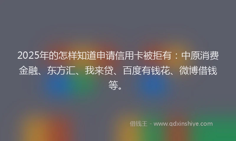 2025年的怎样知道申请信用卡被拒有：中原消费金融、东方汇、我来贷、百度有钱花、微博借钱等。