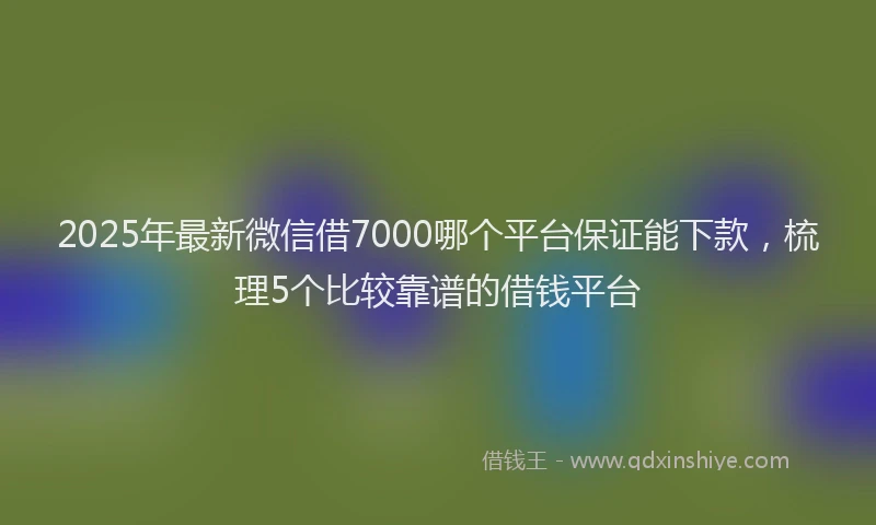 2025年最新微信借7000哪个平台保证能下款，梳理5个比较靠谱的借钱平台