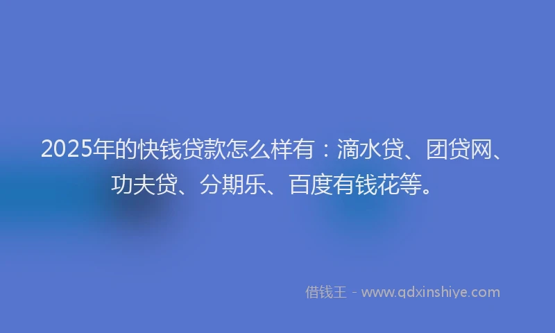 2025年的快钱贷款怎么样有：滴水贷、团贷网、功夫贷、分期乐、百度有钱花等。