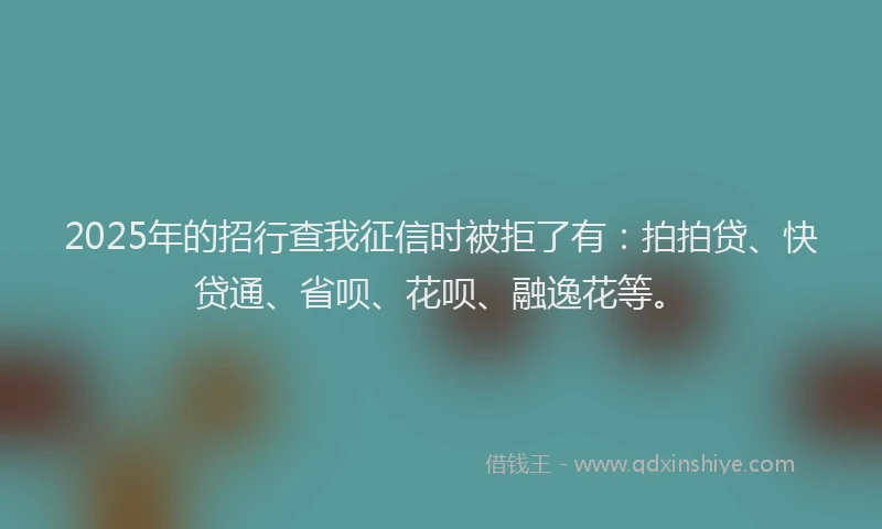 2025年的招行查我征信时被拒了有：拍拍贷、快贷通、省呗、花呗、融逸花等。