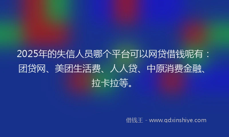 2025年的失信人员哪个平台可以网贷借钱呢有：团贷网、美团生活费、人人贷、中原消费金融、拉卡拉等。