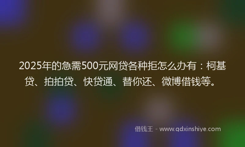 2025年的急需500元网贷各种拒怎么办有：柯基贷、拍拍贷、快贷通、替你还、微博借钱等。