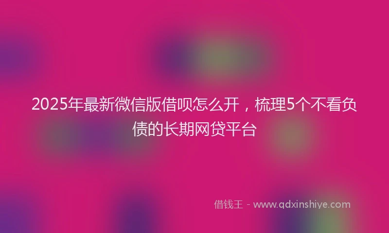 2025年最新微信版借呗怎么开，梳理5个不看负债的长期网贷平台
