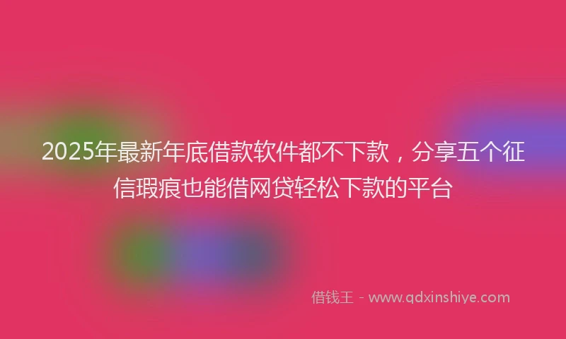 2025年最新年底借款软件都不下款，分享五个征信瑕疵也能借网贷轻松下款的平台