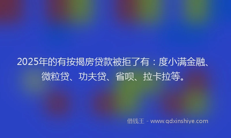 2025年的有按揭房贷款被拒了有：度小满金融、微粒贷、功夫贷、省呗、拉卡拉等。