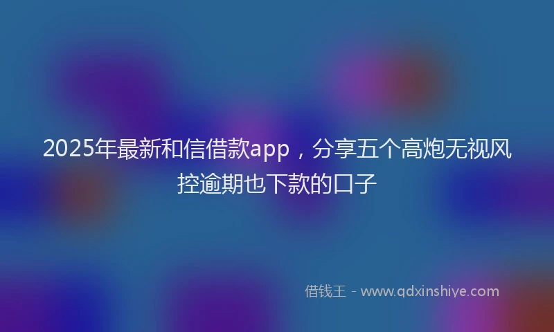 2025年最新和信借款app，分享五个高炮无视风控逾期也下款的口子