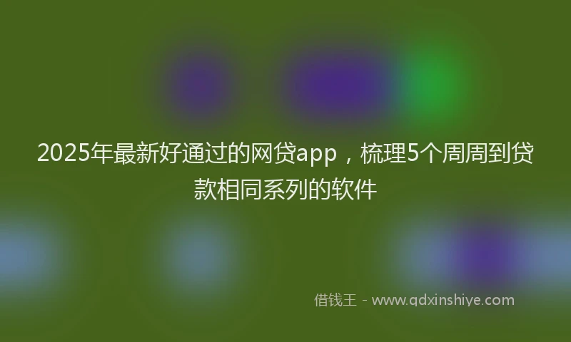 2025年最新好通过的网贷app，梳理5个周周到贷款相同系列的软件