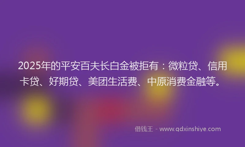 2025年的平安百夫长白金被拒有：微粒贷、信用卡贷、好期贷、美团生活费、中原消费金融等。