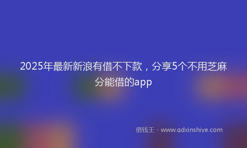 2025年最新新浪有借不下款，分享5个不用芝麻分能借的app