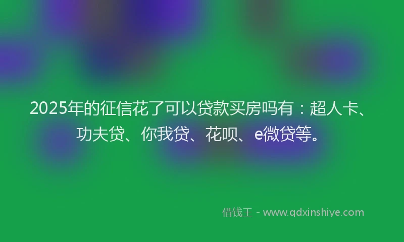 2025年的征信花了可以贷款买房吗有：超人卡、功夫贷、你我贷、花呗、e微贷等。