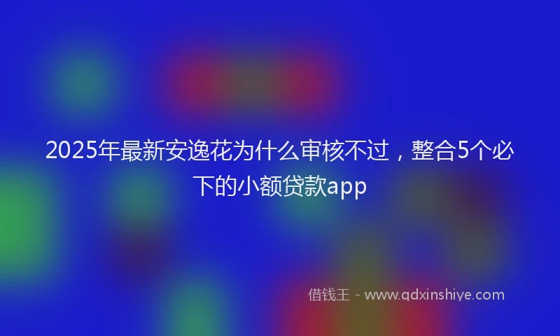 2025年最新安逸花为什么审核不过，整合5个必下的小额贷款app