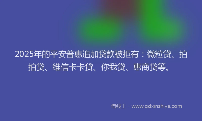 2025年的平安普惠追加贷款被拒有：微粒贷、拍拍贷、维信卡卡贷、你我贷、惠商贷等。