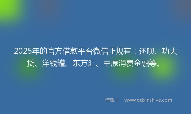 2025年的官方借款平台微信正规有：还呗、功夫贷、洋钱罐、东方汇、中原消费金融等。