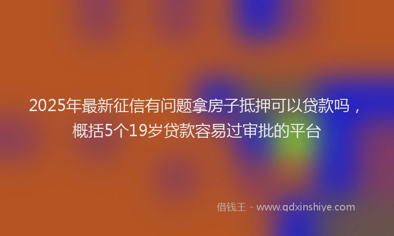 2025年最新征信有问题拿房子抵押可以贷款吗，概括5个19岁贷款容易过审批的平台