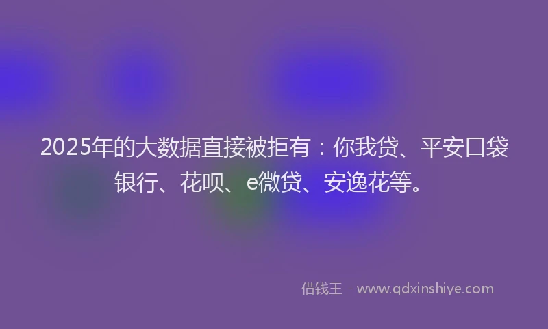 2025年的大数据直接被拒有：你我贷、平安口袋银行、花呗、e微贷、安逸花等。