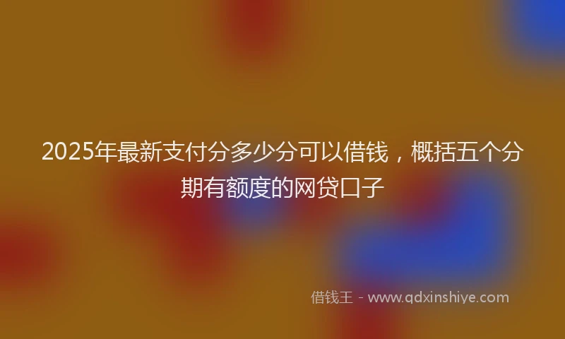 2025年最新支付分多少分可以借钱，概括五个分期有额度的网贷口子