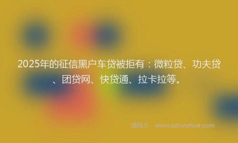 2025年的征信黑户车贷被拒有：微粒贷、功夫贷、团贷网、快贷通、拉卡拉等。