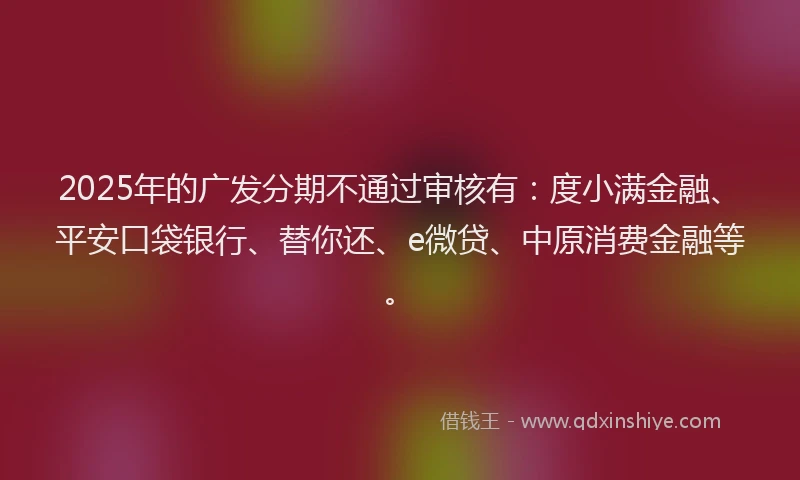 2025年的广发分期不通过审核有：度小满金融、平安口袋银行、替你还、e微贷、中原消费金融等。