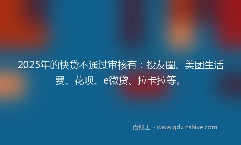 2025年的快贷不通过审核有：投友圈、美团生活费、花呗、e微贷、拉卡拉等。