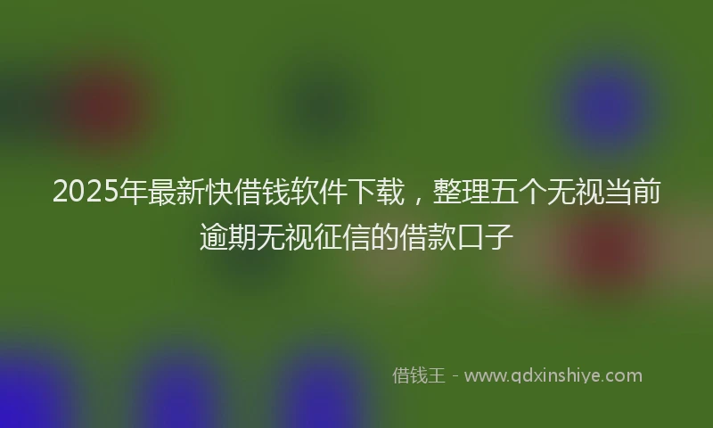 2025年最新快借钱软件下载，整理五个无视当前逾期无视征信的借款口子