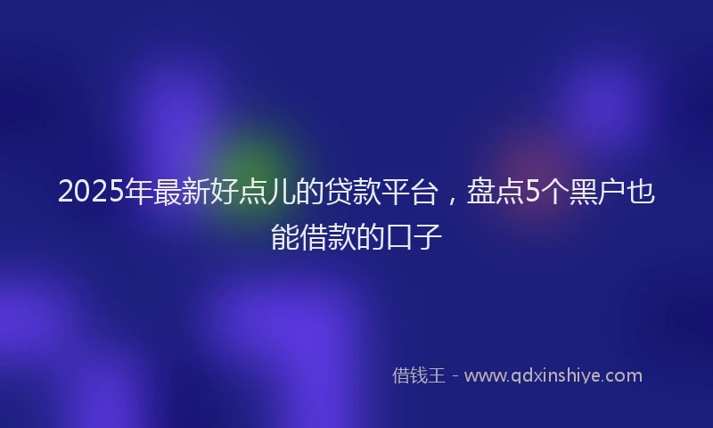 2025年最新好点儿的贷款平台，盘点5个黑户也能借款的口子