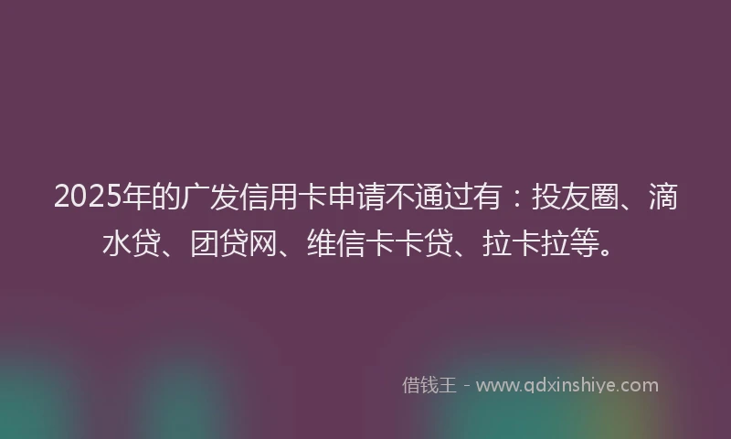 2025年的广发信用卡申请不通过有：投友圈、滴水贷、团贷网、维信卡卡贷、拉卡拉等。