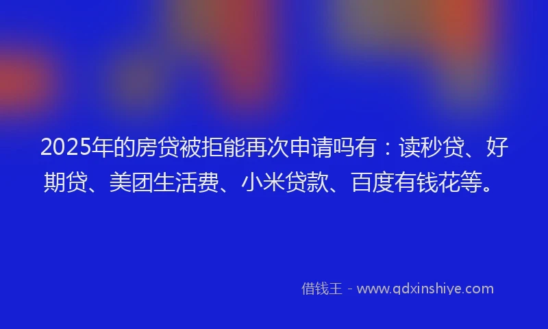 2025年的房贷被拒能再次申请吗有：读秒贷、好期贷、美团生活费、小米贷款、百度有钱花等。