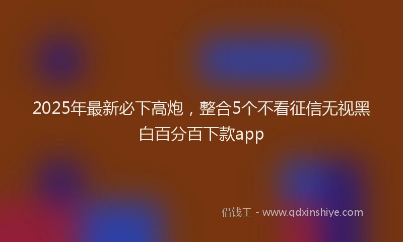 2025年最新必下高炮，整合5个不看征信无视黑白百分百下款app