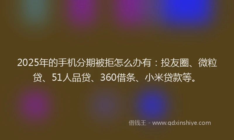 2025年的手机分期被拒怎么办有：投友圈、微粒贷、51人品贷、360借条、小米贷款等。