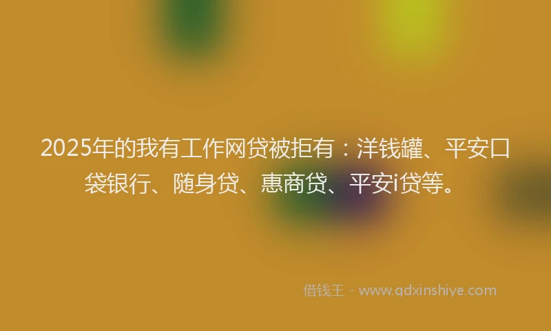 2025年的我有工作网贷被拒有：洋钱罐、平安口袋银行、随身贷、惠商贷、平安i贷等。