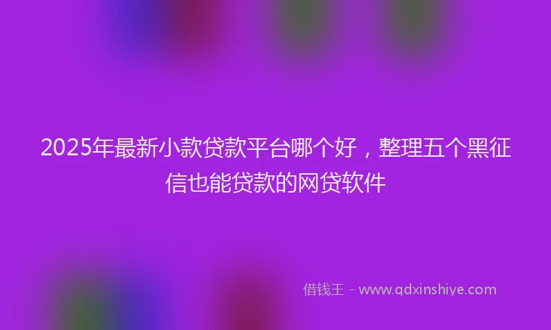 2025年最新小款贷款平台哪个好，整理五个黑征信也能贷款的网贷软件