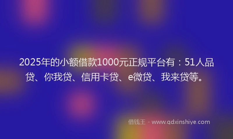 2025年的小额借款1000元正规平台有：51人品贷、你我贷、信用卡贷、e微贷、我来贷等。