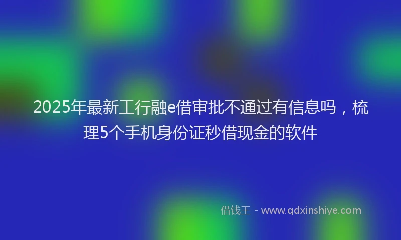 2025年最新工行融e借审批不通过有信息吗，梳理5个手机身份证秒借现金的软件
