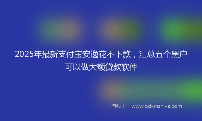 2025年最新支付宝安逸花不下款，汇总五个黑户可以做大额贷款软件