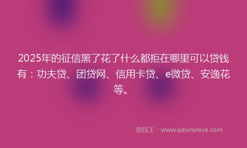 2025年的征信黑了花了什么都拒在哪里可以贷钱有：功夫贷、团贷网、信用卡贷、e微贷、安逸花等。