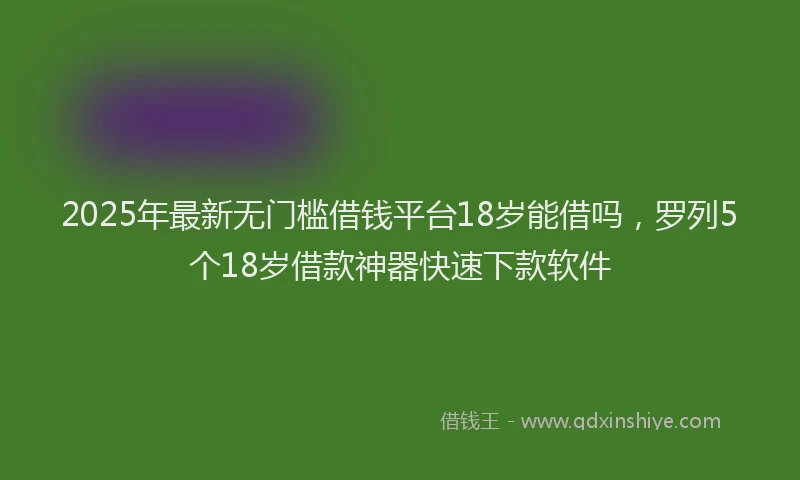 2025年最新无门槛借钱平台18岁能借吗，罗列5个18岁借款神器快速下款软件