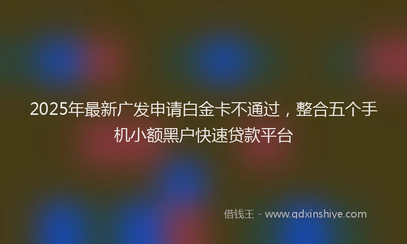 2025年最新广发申请白金卡不通过，整合五个手机小额黑户快速贷款平台