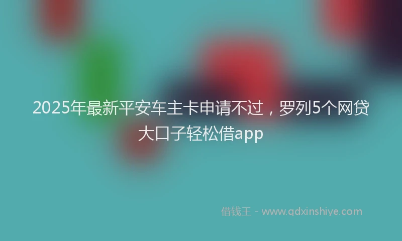 2025年最新平安车主卡申请不过，罗列5个网贷大口子轻松借app