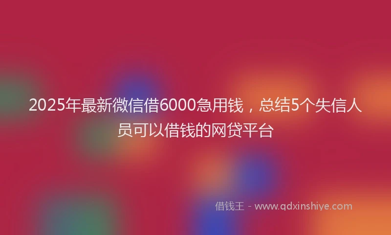 2025年最新微信借6000急用钱，总结5个失信人员可以借钱的网贷平台