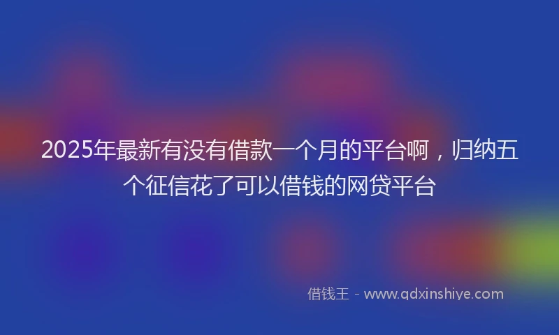 2025年最新有没有借款一个月的平台啊，归纳五个征信花了可以借钱的网贷平台