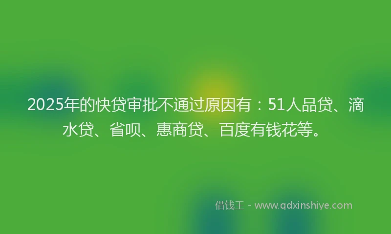2025年的快贷审批不通过原因有：51人品贷、滴水贷、省呗、惠商贷、百度有钱花等。