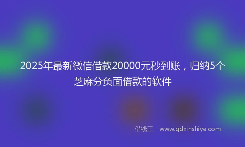 2025年最新微信借款20000元秒到账，归纳5个芝麻分负面借款的软件