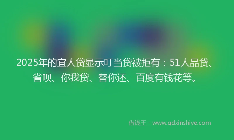 2025年的宜人贷显示叮当贷被拒有：51人品贷、省呗、你我贷、替你还、百度有钱花等。