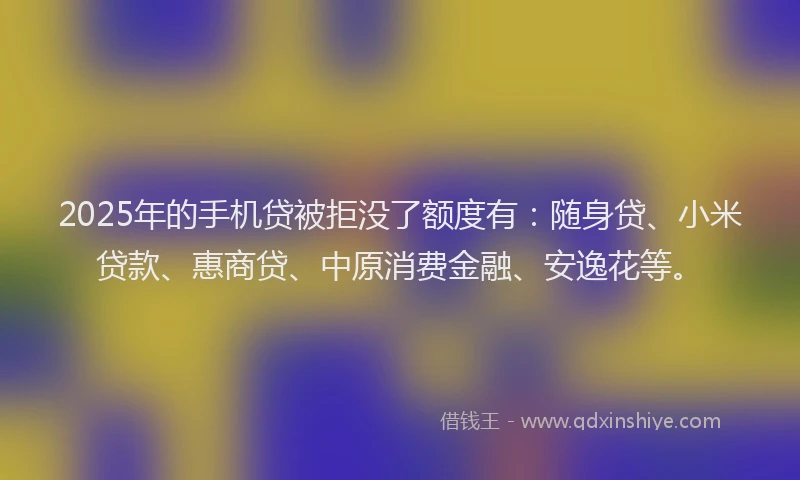 2025年的手机贷被拒没了额度有：随身贷、小米贷款、惠商贷、中原消费金融、安逸花等。