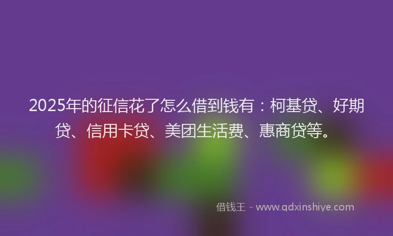2025年的征信花了怎么借到钱有：柯基贷、好期贷、信用卡贷、美团生活费、惠商贷等。