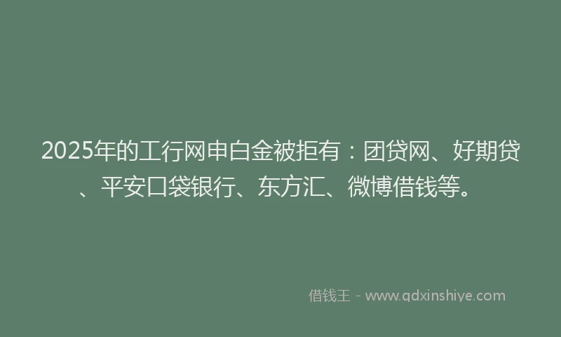 2025年的工行网申白金被拒有：团贷网、好期贷、平安口袋银行、东方汇、微博借钱等。